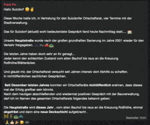 (Screenshot aus WhatsApp)

Hallo Sulzdorf 😃✌️

Diese Woche hatte ich, in Vertretung für den Sulzdorfer Ortschaftsrat, vier Termine mit der Stadtverwaltung.

Das für Sulzdorf (aktuell) wohl bedeutendste Gespräch fand heute Nachmittag statt.... 🏫

Unsere Hauptstraße wurde nach der großen grundhaften Sanierung im Jahre 2001 wieder für den Verkehr freigegeben. 🚲🏍️🚗🛣️

Die letzten Jahre haben doch sehr an ihr genagt...
Jeder kennt den schlechten Zustand vom alten Bauhof bis raus an die Kreuzung Roßhöhe/Blätteräcker.

Und glaubt mir, der Ortschaftsrat versucht seit Jahren intensiv dort Abhilfe zu schaffen.
In nichtöffentlichen sachlichen Gesprächen.

 Seit Dezember letzten Jahres konnten wir Ortschaftsräte nichtöffentlich erahnen, dass dieses mal der Erfolg greifbar sein könnte.
Nach dem heutigen abschließenden und wiedermal positiven Gespräch mit der Bauverwaltung, darf ich im Namen des gesamten Ortschaftsrats folgendes bekannt geben:

Die Hauptstraße wird dieses Jahr , vom alten Bauhof bis raus an die Kreuzung Roßhöhe, einmal abgefräst und dann eine neue Deckschicht aufgebracht . 
🚧🚦🛣️🛻